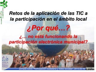 Jornada sobre “Participación ciudadana y redes sociales”, 2013.05.16
Retos de la aplicación de las TIC a
la participación en el ámbito local
¿Por qué…?
¿… no está funcionando la
participación electrónica municipal?
 