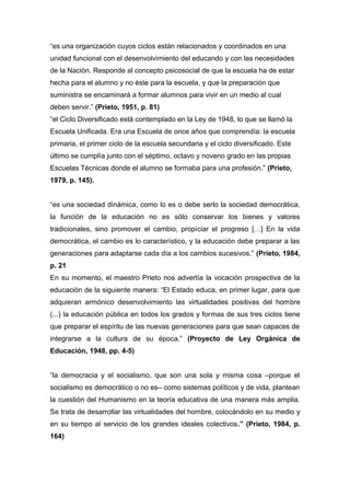 “es una organización cuyos ciclos están relacionados y coordinados en una
unidad funcional con el desenvolvimiento del educando y con las necesidades
de la Nación. Responde al concepto psicosocial de que la escuela ha de estar
hecha para el alumno y no éste para la escuela, y que la preparación que
suministra se encaminará a formar alumnos para vivir en un medio al cual
deben servir.” (Prieto, 1951, p. 81)
“el Ciclo Diversificado está contemplado en la Ley de 1948, lo que se llamó la
Escuela Unificada. Era una Escuela de once años que comprendía: la escuela
primaria, el primer ciclo de la escuela secundaria y el ciclo diversificado. Este
último se cumplía junto con el séptimo, octavo y noveno grado en las propias
Escuelas Técnicas donde el alumno se formaba para una profesión.” (Prieto,
1979, p. 145).


“es una sociedad dinámica, como lo es o debe serlo la sociedad democrática,
la función de la educación no es sólo conservar los bienes y valores
tradicionales, sino promover el cambio, propiciar el progreso […] En la vida
democrática, el cambio es lo característico, y la educación debe preparar a las
generaciones para adaptarse cada día a los cambios sucesivos.” (Prieto, 1984,
p. 21
En su momento, el maestro Prieto nos advertía la vocación prospectiva de la
educación de la siguiente manera: “El Estado educa, en primer lugar, para que
adquieran armónico desenvolvimiento las virtualidades positivas del hombre
(...) la educación pública en todos los grados y formas de sus tres ciclos tiene
que preparar el espíritu de las nuevas generaciones para que sean capaces de
integrarse a la cultura de su época.” (Proyecto de Ley Orgánica de
Educación, 1948, pp. 4-5)


“la democracia y el socialismo, que son una sola y misma cosa –porque el
socialismo es democrático o no es– como sistemas políticos y de vida, plantean
la cuestión del Humanismo en la teoría educativa de una manera más amplia.
Se trata de desarrollar las virtualidades del hombre, colocándolo en su medio y
en su tiempo al servicio de los grandes ideales colectivos.” (Prieto, 1984, p.
164)
 