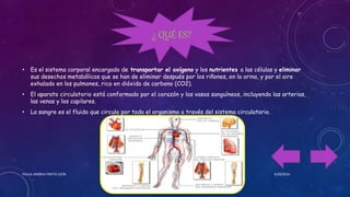 • Es el sistema corporal encargado de transportar el oxígeno y los nutrientes a las células y eliminar
sus desechos metabólicos que se han de eliminar después por los riñones, en la orina, y por el aire
exhalado en los pulmones, rico en dióxido de carbono (CO2).
• El aparato circulatorio está conformado por el corazón y los vasos sanguíneos, incluyendo las arterias,
las venas y los capilares.
• La sangre es el fluido que circula por todo el organismo a través del sistema circulatorio.
4/28/2016PAULA ANDREA PRIETO LEÓN
¿ QUÉ ES?
 
