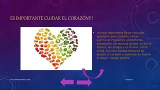 ES IMPORTANTE CUIDAR EL CORAZÓN!!!
• es muy importante llevar una vida
saludable para cuidarlo. Hacer
ejercicios regulares, alimentarse
sanamente, sin muchas grasas, evitar el
tabaco, las drogas y el alcohol, entre
otras, son muy buenas maneras de
ayudar al corazón a mantenerse fuerte
el mayor tiempo posible.
4/28/2016PAULA ANDREA PRIETO LEÓN
 
