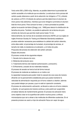 Varía entre 500 y 2000 m2/g. Además, es posible determinar la porosidad del
carbón accesible a la molécula que se adsorba. La estructura micro porosa del
carbón puede obtenerse a partir de la adsorción de nitrógeno a 77 K y dióxido
de carbono a 273 K. El dióxido de carbono permite determinar el volumen de
micro poros más estrechos, mientras que la de nitrógeno suministra el volumen
total de micro poros. Para conocer la meso- y macro porosidad es posible
aplicar la ecuación de Kelvin [Gregg y col., 1969] para deducir la distribución de
tamaños de poros. También, es posible la aplicación de la técnica de poro
simetría de mercurio que permite medir poros hasta 7.5 nm.
Adicionalmente, las normas de la sociedad americana (ASTM, por sus siglas en
ingles American Society for Testing and Materials Standards) establecen
pruebas estándar necesarias para establecer la calidad del carbón obtenido,
entre ellas están: el porcentaje de humedad, el porcentaje de cenizas, el
tamaño de malla, la resistencia a la abrasión, y el índice de yodo.
Propuesta del proceso de obtención del carbón activado:
Etapas del proceso
El proceso consta de las siguientes etapas:
1. Secado de la cáscara de coco;
2. Molienda del producto seco;
3. Tratamiento térmico del material (carbonización y activación);
4. Enfriamiento y secado de los materiales tratados.
El proceso de secado se hará al sol de forma manual.
El proceso de molienda se realizara en un molino con
la capacidad necesaria para poder moler la cascará de coco seca de manera
eficiente con la granulometría establecida para que pueda mantener la
velocidad de alimentación requerida por el horno rotatorio a diseñar; además
que pueda trabajar por pausas y que no esté en operación constante.
El proceso de carbonización–activación, se llevará a cabo en el horno rotatorio
a diseñar, el cual operara de manera continua y solo podrá ser suspendido
al realizar labores de mantenimiento general. El proceso de activación tiene
como objetivo crear en la superficie del carbón muchos poros u orificios
microscópicos que van a atraer a las moléculas de diferentes sustancias. En el
presente proceso se usará un tipo de activación física con vapor de agua.

10

 