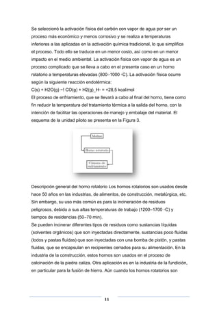 Se seleccionó la activación física del carbón con vapor de agua por ser un
proceso más económico y menos corrosivo y se realiza a temperaturas
inferiores a las aplicadas en la activación química tradicional, lo que simplifica
el proceso. Todo ello se traduce en un menor costo, así como en un menor
impacto en el medio ambiental. La activación física con vapor de agua es un
proceso complicado que se lleva a cabo en el presente caso en un horno
rotatorio a temperaturas elevadas (800–1000 ◦C). La activación física ocurre
según la siguiente reacción endotérmica:
C(s) + H2O(g) −! CO(g) + H2(g)_H◦ = +28,5 kcal/mol
El proceso de enfriamiento, que se llevará a cabo al final del horno, tiene como
fin reducir la temperatura del tratamiento térmica a la salida del horno, con la
intención de facilitar las operaciones de manejo y embalaje del material. El
esquema de la unidad piloto se presenta en la Figura 3.

Descripción general del horno rotatorio Los hornos rotatorios son usados desde
hace 50 años en las industrias, de alimentos, de construcción, metalúrgica, etc.
Sin embargo, su uso más común es para la incineración de residuos
peligrosos, debido a sus altas temperaturas de trabajo (1200–1700 ◦C) y
tiempos de residencias (50–70 min).
Se pueden incinerar diferentes tipos de residuos como sustancias líquidas
(solventes orgánicos) que son inyectadas directamente, sustancias poco fluidas
(lodos y pastas fluidas) que son inyectadas con una bomba de pistón, y pastas
fluidas, que se encapsulan en recipientes cerrados para su alimentación. En la
industria de la construcción, estos hornos son usados en el proceso de
calcinación de la piedra caliza. Otra aplicación es en la industria de la fundición,
en particular para la fusión de hierro. Aún cuando los hornos rotatorios son

11

 