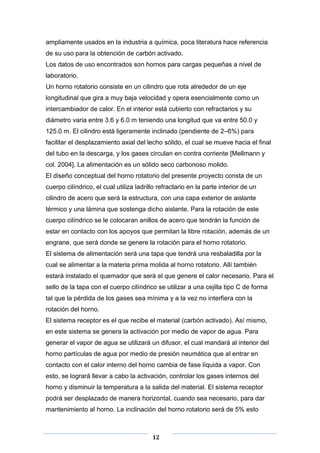 ampliamente usados en la industria a química, poca literatura hace referencia
de su uso para la obtención de carbón activado.
Los datos de uso encontrados son hornos para cargas pequeñas a nivel de
laboratorio.
Un horno rotatorio consiste en un cilindro que rota alrededor de un eje
longitudinal que gira a muy baja velocidad y opera esencialmente como un
intercambiador de calor. En el interior está cubierto con refractarios y su
diámetro varia entre 3.6 y 6.0 m teniendo una longitud que va entre 50.0 y
125.0 m. El cilindro está ligeramente inclinado (pendiente de 2–6%) para
facilitar el desplazamiento axial del lecho sólido, el cual se mueve hacia el final
del tubo en la descarga, y los gases circulan en contra corriente [Mellmann y
col. 2004]. La alimentación es un sólido seco carbonoso molido.
El diseño conceptual del horno rotatorio del presente proyecto consta de un
cuerpo cilíndrico, el cual utiliza ladrillo refractario en la parte interior de un
cilindro de acero que será la estructura, con una capa exterior de aislante
térmico y una lámina que sostenga dicho aislante. Para la rotación de este
cuerpo cilíndrico se le colocaran anillos de acero que tendrán la función de
estar en contacto con los apoyos que permitan la libre rotación, además de un
engrane, que será donde se genere la rotación para el horno rotatorio.
El sistema de alimentación será una tapa que tendrá una resbaladilla por la
cual se alimentar a la materia prima molida al horno rotatorio. Allí también
estará instalado el quemador que será el que genere el calor necesario. Para el
sello de la tapa con el cuerpo cilíndrico se utilizar a una cejilla tipo C de forma
tal que la pérdida de los gases sea mínima y a la vez no interfiera con la
rotación del horno.
El sistema receptor es el que recibe el material (carbón activado). Así mismo,
en este sistema se genera la activación por medio de vapor de agua. Para
generar el vapor de agua se utilizará un difusor, el cual mandará al interior del
horno partículas de agua por medio de presión neumática que al entrar en
contacto con el calor interno del horno cambia de fase líquida a vapor. Con
esto, se logrará llevar a cabo la activación, controlar los gases internos del
horno y disminuir la temperatura a la salida del material. El sistema receptor
podrá ser desplazado de manera horizontal, cuando sea necesario, para dar
mantenimiento al horno. La inclinación del horno rotatorio será de 5% esto

12

 