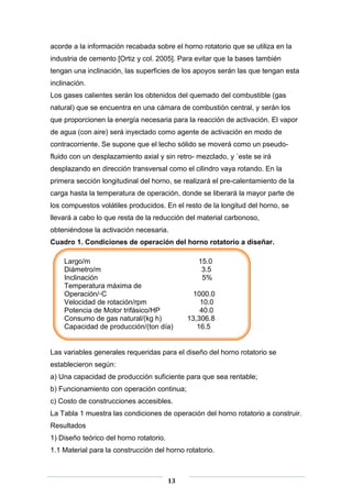 acorde a la información recabada sobre el horno rotatorio que se utiliza en la
industria de cemento [Ortiz y col. 2005]. Para evitar que la bases también
tengan una inclinación, las superficies de los apoyos serán las que tengan esta
inclinación.
Los gases calientes serán los obtenidos del quemado del combustible (gas
natural) que se encuentra en una cámara de combustión central, y serán los
que proporcionen la energía necesaria para la reacción de activación. El vapor
de agua (con aire) será inyectado como agente de activación en modo de
contracorriente. Se supone que el lecho sólido se moverá como un pseudofluido con un desplazamiento axial y sin retro- mezclado, y ´este se irá
desplazando en dirección transversal como el cilindro vaya rotando. En la
primera sección longitudinal del horno, se realizará el pre-calentamiento de la
carga hasta la temperatura de operación, donde se liberará la mayor parte de
los compuestos volátiles producidos. En el resto de la longitud del horno, se
llevará a cabo lo que resta de la reducción del material carbonoso,
obteniéndose la activación necesaria.
Cuadro 1. Condiciones de operación del horno rotatorio a diseñar.
Largo/m
Diámetro/m
Inclinación
Temperatura máxima de
Operación/◦C
Velocidad de rotación/rpm
Potencia de Motor trifásico/HP
Consumo de gas natural/(kg h)
Capacidad de producción/(ton día)

15.0
3.5
5%
1000.0
10.0
40.0
13,306.8
16.5

Las variables generales requeridas para el diseño del horno rotatorio se
establecieron según:
a) Una capacidad de producción suficiente para que sea rentable;
b) Funcionamiento con operación continua;
c) Costo de construcciones accesibles.
La Tabla 1 muestra las condiciones de operación del horno rotatorio a construir.
Resultados
1) Diseño teórico del horno rotatorio.
1.1 Material para la construcción del horno rotatorio.

13

 