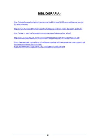 BIBLIOGRAFIA.http://diarioahora.pe/portal/noticias-san-martin/21-locales/12110-comercializan-carbon-dela-cascara-de-coco
http://www.dw.de/carb%C3%B3n-ecol%C3%B3gico-a-partir-de-restos-de-coco/a-15841201
http://www.izt.uam.mx/newpage/contactos/anterior/n64ne/carbon_v2.pdf
http://seia.guanajuato.gob.mx/document/EXPO2012/Espacio/FiltroCarbonActivado.pdf
https://www.google.com.ec/search?q=elaboracion+de+carbon+a+base+de+cascara+de+coco&
source=lnms&tbm=isch&sa=X&ei=XjKUprUNJHK4AP04YCYAQ&ved=0CAcQ_AUoAQ&biw=1280&bih=674

21

 
