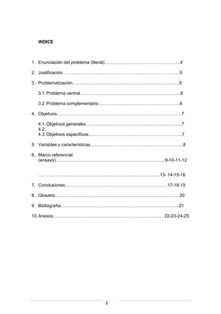 INDICE

1. Enunciación del problema (literal)……………………………………………4
2. Justificación…………………………………………………………………….5
3. Problematización………………………………………………………………6
3.1. Problema central…………………………………………………………..6
3.2. Problema complementario……………………………………………….6
4. Objetivos…………………………………………………………………………7
4.1. Objetivos generales………………………………………………………..7
4.2.
4.3. Objetivos específicos………………………………………………………7
5. Variables y características……………………………………………………...8
6. Marco referencial
(ensayo)………………………………………………………………..9-10-11-12
……………………………………………………………………….13- 14-15-16
7. Conclusiones……………………………………………………………17-18-19
8. Glosario…………………………………………………………………………20
9. Bibliografía……………………………………………………………………..21
10. Anexos…………………………………………………………………22-23-24-25

3

 