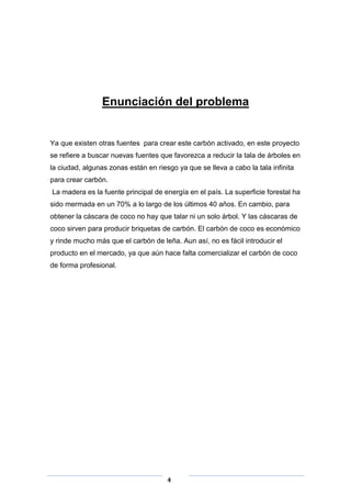 Enunciación del problema

Ya que existen otras fuentes para crear este carbón activado, en este proyecto
se refiere a buscar nuevas fuentes que favorezca a reducir la tala de árboles en
la ciudad, algunas zonas están en riesgo ya que se lleva a cabo la tala infinita
para crear carbón.
La madera es la fuente principal de energía en el país. La superficie forestal ha
sido mermada en un 70% a lo largo de los últimos 40 años. En cambio, para
obtener la cáscara de coco no hay que talar ni un solo árbol. Y las cáscaras de
coco sirven para producir briquetas de carbón. El carbón de coco es económico
y rinde mucho más que el carbón de leña. Aun así, no es fácil introducir el
producto en el mercado, ya que aún hace falta comercializar el carbón de coco
de forma profesional.

4

 