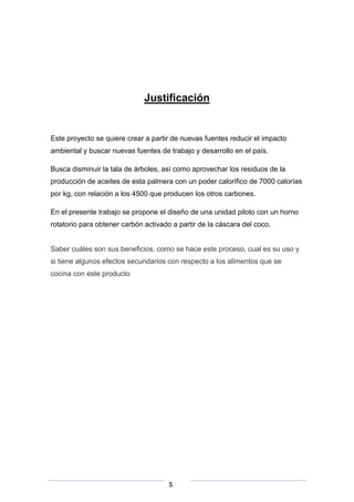 Justificación

Este proyecto se quiere crear a partir de nuevas fuentes reducir el impacto
ambiental y buscar nuevas fuentes de trabajo y desarrollo en el país.
Busca disminuir la tala de árboles, así como aprovechar los residuos de la
producción de aceites de esta palmera con un poder calorífico de 7000 calorías
por kg, con relación a los 4500 que producen los otros carbones.
En el presente trabajo se propone el diseño de una unidad piloto con un horno
rotatorio para obtener carbón activado a partir de la cáscara del coco.

Saber cuáles son sus beneficios, como se hace este proceso, cual es su uso y
si tiene algunos efectos secundarios con respecto a los alimentos que se
cocina con este producto

5

 
