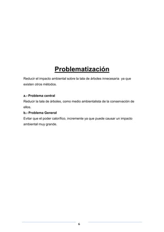 Problematización
Reducir el impacto ambiental sobre la tala de árboles innecesaria ya que
existen otros métodos.

a.- Problema central
Reducir la tala de árboles, como medio ambientalista de la conservación de
ellos.
b.- Problema General
Evitar que el poder calorífico, incremente ya que puede causar un impacto
ambiental muy grande.

6

 