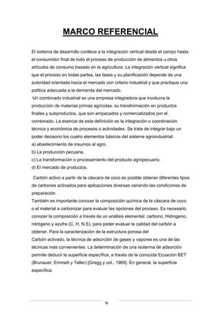 MARCO REFERENCIAL
El sistema de desarrollo conlleva a la integración vertical desde el campo hasta
el consumidor final de todo el proceso de producción de alimentos u otros
artículos de consumo basado en la agricultura. La integración vertical significa
que el proceso en todas partes, las fases y su planificación depende de una
autoridad orientada hacia el mercado con criterio industrial y que practique una
política adecuada a la demanda del mercado.
Un combinado industrial es una empresa integradora que involucra la
producción de materias primas agrícolas, su transformación en productos
finales y subproductos, que son empacados y comercializados por el
combinado. La esencia de esta definición es la integración o coordinación
técnica y económica de procesos o actividades. Se trata de integrar bajo un
poder decisorio los cuatro elementos básicos del sistema agroindustrial:
a) abastecimiento de insumos al agro.
b) La producción pecuaria.
c) La transformación o procesamiento del producto agropecuario.
d) El mercado de productos.
Carbón activo a partir de la cáscara de coco es posible obtener diferentes tipos
de carbones activados para aplicaciones diversas variando las condiciones de
preparación.
También es importante conocer la composición química de la cáscara de coco
o el material a carbonizar para evaluar las opciones del proceso. Es necesario
conocer la composición a través de un análisis elemental: carbono, Hidrogeno,
nitrógeno y azufre (C, H, N,S), para poder evaluar la calidad del carbón a
obtener. Para la caracterización de la estructura porosa del
Carbón activado, la técnica de adsorción de gases y vapores es una de las
técnicas más convenientes. La determinación de una isoterma de adsorción
permite deducir la superficie específica, a través de la conocida Ecuación BET
(Brunauer, Emmett y Teller) [Gregg y col., 1969]. En general, la superficie
específica

9

 