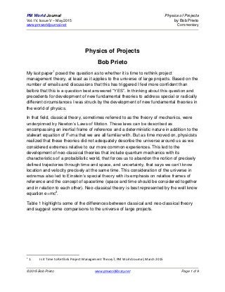 PM World Journal Physics of Projects
Vol. IV, Issue V – May 2015 by Bob Prieto
www.pmworldjournal.net Commentary
© 2015 Bob Prieto www.pmworldlibrary.net Page 1 of 9
Physics of Projects
Bob Prieto
My last paper1
posed the question as to whether it is time to rethink project
management theory, at least as it applies to the universe of large projects. Based on the
number of emails and discussions that this has triggered I feel more confident than
before that this is a question best answered “YES”. In thinking about this question and
precedents for development of new fundamental theories to address special or radically
different circumstances I was struck by the development of new fundamental theories in
the world of physics.
In that field, classical theory, sometimes referred to as the theory of mechanics, were
underpinned by Newton’s Laws of Motion. These laws can be described as
encompassing an inertial frame of reference and a deterministic nature in addition to the
stalwart equation of F=ma that we are all familiar with. But as time moved on, physicists
realized that these theories did not adequately describe the universe around us as we
considered extremes relative to our more common experiences. This led to the
development of neo-classical theories that include quantum mechanics with its
characteristics of a probabilistic world, that forces us to abandon the notion of precisely
defined trajectories through time and space, and uncertainty, that says we can’t know
location and velocity precisely at the same time. This consideration of the universe in
extremus also led to Einstein’s special theory with its emphasis on relative frames of
reference and the concept of spacetime (space and time should be considered together
and in relation to each other). Neo-classical theory is best represented by the well know
equation e=mc2
.
Table 1 highlights some of the differences between classical and neo-classical theory
and suggest some comparisons to the universe of large projects.
1
1. Is it Time to Rethink Project Management Theory?; PM World Journal; March 2015
 