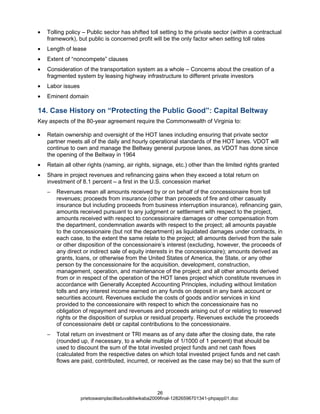 •   Tolling policy – Public sector has shifted toll setting to the private sector (within a contractual
    framework), but public is concerned profit will be the only factor when setting toll rates
•   Length of lease
•   Extent of “noncompete” clauses
•   Consideration of the transportation system as a whole – Concerns about the creation of a
    fragmented system by leasing highway infrastructure to different private investors
•   Labor issues
•   Eminent domain

14. Case History on “Protecting the Public Good”: Capital Beltway
Key aspects of the 80-year agreement require the Commonwealth of Virginia to:

•   Retain ownership and oversight of the HOT lanes including ensuring that private sector
    partner meets all of the daily and hourly operational standards of the HOT lanes. VDOT will
    continue to own and manage the Beltway general purpose lanes, as VDOT has done since
    the opening of the Beltway in 1964
•   Retain all other rights (naming, air rights, signage, etc.) other than the limited rights granted
•   Share in project revenues and refinancing gains when they exceed a total return on
    investment of 8.1 percent – a first in the U.S. concession market
    −   Revenues mean all amounts received by or on behalf of the concessionaire from toll
        revenues; proceeds from insurance (other than proceeds of fire and other casualty
        insurance but including proceeds from business interruption insurance), refinancing gain,
        amounts received pursuant to any judgment or settlement with respect to the project,
        amounts received with respect to concessionaire damages or other compensation from
        the department, condemnation awards with respect to the project; all amounts payable
        to the concessionaire (but not the department) as liquidated damages under contracts, in
        each case, to the extent the same relate to the project; all amounts derived from the sale
        or other disposition of the concessionaire’s interest (excluding, however, the proceeds of
        any direct or indirect sale of equity interests in the concessionaire); amounts derived as
        grants, loans, or otherwise from the United States of America, the State, or any other
        person by the concessionaire for the acquisition, development, construction,
        management, operation, and maintenance of the project; and all other amounts derived
        from or in respect of the operation of the HOT lanes project which constitute revenues in
        accordance with Generally Accepted Accounting Principles, including without limitation
        tolls and any interest income earned on any funds on deposit in any bank account or
        securities account. Revenues exclude the costs of goods and/or services in kind
        provided to the concessionaire with respect to which the concessionaire has no
        obligation of repayment and revenues and proceeds arising out of or relating to reserved
        rights or the disposition of surplus or residual property. Revenues exclude the proceeds
        of concessionaire debt or capital contributions to the concessionaire.
    −   Total return on investment or TRI means as of any date after the closing date, the rate
        (rounded up, if necessary, to a whole multiple of 1/1000 of 1 percent) that should be
        used to discount the sum of the total invested project funds and net cash flows
        (calculated from the respective dates on which total invested project funds and net cash
        flows are paid, contributed, incurred, or received as the case may be) so that the sum of




                                                       26
                   prietoswainplacilladuvalldiwikaba2009final-12826596701341-phpapp01.doc
 