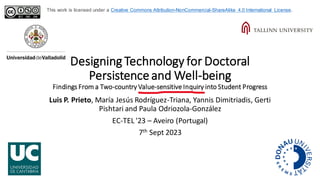 Designing Technology for Doctoral
Persistenceand Well-being
Findings From a Two-country Value-sensitive Inquiry into Student Progress
Luis P. Prieto, María Jesús Rodríguez-Triana, Yannis Dimitriadis, Gerti
Pishtari and Paula Odriozola-González
EC-TEL '23 – Aveiro (Portugal)
7th Sept 2023
This work is licensed under a Creative Commons Attribution-NonCommercial-ShareAlike 4.0 International License.
 