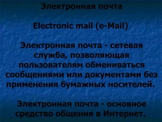 Электронная почта

     Electronic mail (e-Mail)

   Электронная почта - сетевая
      служба, позволяющая
   пользователям обмениваться
сообщениями или документами без
применения бумажных носителей.

 Электронная почта - основное
 средство общения в Интернет.
 