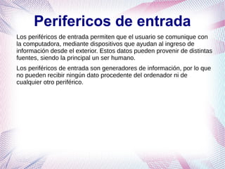 Perifericos de entrada
Los periféricos de entrada permiten que el usuario se comunique con
la computadora, mediante dispositivos que ayudan al ingreso de
información desde el exterior. Estos datos pueden provenir de distintas
fuentes, siendo la principal un ser humano.
Los periféricos de entrada son generadores de información, por lo que
no pueden recibir ningún dato procedente del ordenador ni de
cualquier otro periférico.
 