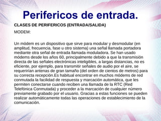 Perifericos de entrada.
CLASES DE PERIFERICOS (ENTRADA/SALIDA)
MODEM:

Un módem es un dispositivo que sirve para modular y desmodular (en
amplitud, frecuencia, fase u otro sistema) una señal llamada portadora
mediante otra señal de entrada llamada moduladora. Se han usado
módems desde los años 60, principalmente debido a que la transmisión
directa de las señales electrónicas inteligibles, a largas distancias, no es
eficiente, por ejemplo, para transmitir señales de audio por el aire, se
requerirían antenas de gran tamaño (del orden de cientos de metros) para
su correcta recepción.Es habitual encontrar en muchos módems de red
conmutada la facilidad de respuesta y marcación automática, que les
permiten conectarse cuando reciben una llamada de la RTC (Red
Telefónica Conmutada) y proceder a la marcación de cualquier número
previamente grabado por el usuario. Gracias a estas funciones se pueden
realizar automáticamente todas las operaciones de establecimiento de la
comunicación.
 