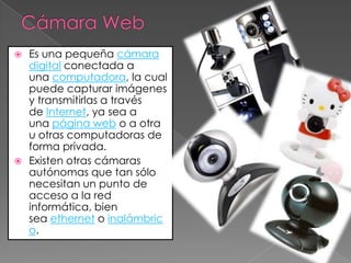  Es una pequeña cámara
  digital conectada a
  una computadora, la cual
  puede capturar imágenes
  y transmitirlas a través
  de Internet, ya sea a
  una página web o a otra
  u otras computadoras de
  forma privada.
 Existen otras cámaras
  autónomas que tan sólo
  necesitan un punto de
  acceso a la red
  informática, bien
  sea ethernet o inalámbric
  o.
 
