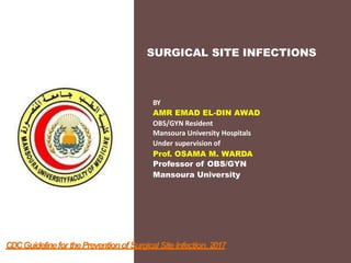 SURGICAL SITE INFECTIONS
BY
AMR EMAD EL-DIN AWAD
OBS/GYN Resident
Mansoura University Hospitals
Under supervision of
Prof. OSAMA M. WARDA
Professor of OBS/GYN
Mansoura University
CDCGuidelinefor thePreventionofSurgical Site Infection, 2017
 
