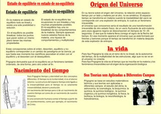 Estado de equilibrio vs estado de no-equilibrio
Estado de equilibrio estado de no-equilibrio
En la materia en estado de
equilibrio todo es lineal y
existe una sola posibilidad o
solución.
En el equilibrio es posible
linealizar, todos los puntos
que yacen sobre un mismo
plano tienen las mismas
propiedades
El estado de no-equilibrio las
ecuaciones no son lineales y hay
muchas propiedades posibles.
El no-equilibrio hay una no
linealidad de los comportamientos
de la materia. Siempre aparecen
nuevos estados físicos de la
materia, una riqueza de
comportamientos y multiplicidad
Estas concepciones sobre el orden, desorden, equilibrio y no-
equilibrio corresponden a un cambio de paradigma en la ciencia, ya
que hasta ese momento los cientíﬁcos asociaban el orden con el
equilibrio y el desorden con el desequilibrio.
Prigogine demuestra que el no-equilibrio es un fenómeno también
ordenado, de otra forma, pero otro orden al ﬁn.
Para Prigogine empo y eternidad son dos conceptos
diferentes. El empo no es la eternidad, ni es el eterno
retorno. La estructura del espacio- empo está ligada a
la irreversabilidad pero el empo no es solamente
irreversibilidad,deveniryevolución.
Un nacimiento del empo pero sí de un nacimiento de
nuestro empo así como de un nacimiento de nuestro
Universo.
Es una convención humana contar el empo a par r de
un acontecimiento, como por ejemplo, el nacimiento
deCristo.
Nacimiento del tiempo
Prigogine se basa en estudios matemáticos
teóricos y sus teorías son aplicadas a
diferentes campos: el estudio del clima, la
astronomía, la cosmología, la bioquímica, la
química, la química biológica , la química
orgánica y la química inorgánica, la física, la
biofísica, la biología, la neuroﬁsiología, la
hidrodinámica,
En su teoría sobre el origen del Universo, la relación entre espacio-
tiempo por un lado y materia por el otro, no es simétrica. El espacio-
tiempo se transforma en materia cuando la inestabilidad del vacío se
corresponde con una explosión de entropía, lo cual es un fenómeno
irreversible
el Universo que conocemos sería el resultado de una transformación
irreversible de otro estado físico, de un vacío ﬂuctuante de anti-materia.
pero esos agujeros negros se descomponen en tiempos de 10 -35
segundos. O sea que la materia lleva consigo el signo de la ﬂecha del
tiempo. En ese momento aparece el Universo que ya está formado por
fotones y bariones porque el tiempo se transformó en materia después
de esta explosión de entropía.
la vida
Origen del Universo
Para Ilya Prigogine la vida es el reino de lo no lineal, de la autonomía
del tiempo, de la multiplicidad de las estructuras, algo que no se ve en
el universo no viviente.
Para Ilya Prigogine la vida es el tiempo que se inscribe en la materia y los
fenómenos irreversibles son el origen de la organización biológica
Sus Teorías son Aplicadas a Diferentes Campos
 