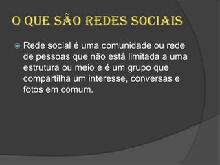 O que são redes sociais
 Rede social é uma comunidade ou rede
de pessoas que não está limitada a uma
estrutura ou meio e é um grupo que
compartilha um interesse, conversas e
fotos em comum.
 