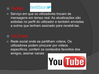  Twitter
 Serviço em que os utilizadores trocam de
mensagens em tempo real. As atualizações são
exibidas no perfil do utilizador e também enviadas
a outros que tenham assinado para recebê-las.
 YouTube
 Rede social onde se partilham vídeos. Os
utilizadores podem procurar por vídeos
específicos, conferir os conteúdos favoritos dos
amigos, assinar canais
 