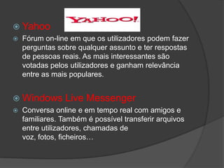  Yahoo
 Fórum on-line em que os utilizadores podem fazer
perguntas sobre qualquer assunto e ter respostas
de pessoas reais. As mais interessantes são
votadas pelos utilizadores e ganham relevância
entre as mais populares.
 Windows Live Messenger
 Conversa online e em tempo real com amigos e
familiares. Também é possível transferir arquivos
entre utilizadores, chamadas de
voz, fotos, ficheiros…
 