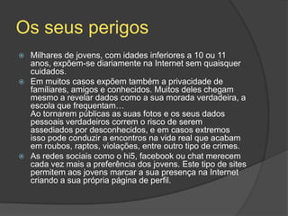 Os seus perigos
 Milhares de jovens, com idades inferiores a 10 ou 11
anos, expõem-se diariamente na Internet sem quaisquer
cuidados.
 Em muitos casos expõem também a privacidade de
familiares, amigos e conhecidos. Muitos deles chegam
mesmo a revelar dados como a sua morada verdadeira, a
escola que frequentam…
Ao tornarem públicas as suas fotos e os seus dados
pessoais verdadeiros correm o risco de serem
assediados por desconhecidos, e em casos extremos
isso pode conduzir a encontros na vida real que acabam
em roubos, raptos, violações, entre outro tipo de crimes.
 As redes sociais como o hi5, facebook ou chat merecem
cada vez mais a preferência dos jovens. Este tipo de sites
permitem aos jovens marcar a sua presença na Internet
criando a sua própria página de perfil.
 