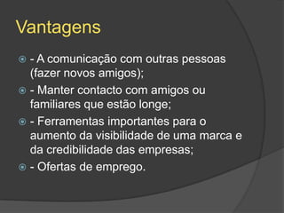 Vantagens
 - A comunicação com outras pessoas
(fazer novos amigos);
 - Manter contacto com amigos ou
familiares que estão longe;
 - Ferramentas importantes para o
aumento da visibilidade de uma marca e
da credibilidade das empresas;
 - Ofertas de emprego.
 