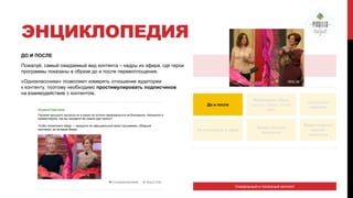 ЭНЦИКЛОПЕДИЯ
ДО И ПОСЛЕ
Пожалуй, самый ожидаемый вид контента – кадры из эфира, где герои
программы показаны в образе до и после перевоплощения.

ЭФИР

«Одноклассники» позволяют измерять отношение аудитории
к контенту, поэтому необходимо простимулировать подписчиков
на взаимодействие с контентом.
До и после

Формируем образ:
одежда, обувь, аксесс
уары.

«Секреты»
макияжа

Не вошедшее в эфир

Видео полных
выпусков

Видео нарезки
лучших
моментов

Героиня прошлого выпуска ни в какую не хотела перекраситься из блондинки. Напишите в
комментариях, как вы находите еѐ новый цвет волос?
Чтобы посмотреть эфир — заходите на официальный канал программы «Модный
приговор» во вкладке Видео.

Уникальный и полезный контент

 