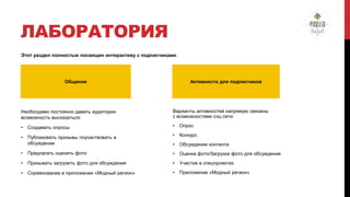 ЛАБОРАТОРИЯ
Этот раздел полностью посвящен интерактиву с подписчиками.

Общение

Активности для подписчиков

Необходимо постоянно давать аудитории
возможность высказаться:

Варианты активностей напрямую связаны
с возможностями соц сети:

•

Создавать опросы

•

Опрос

•

Публиковать призывы поучаствовать в
обсуждении

•

Конкурс

•

Обсуждение контента

•

Предлагать оценить фото

•

Оценка фото/Загрузка фото для обсуждения

•

Призывать загрузить фото для обсуждения

•

Участие в спецпроектах

•

Соревнование в приложении «Модный регион»

•

Приложение «Модный регион»

 