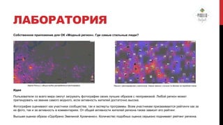 ЛАБОРАТОРИЯ
Собственное приложение для ОК «Модный регион». Где самые стильные люди?

Карта России с общим видом распределения фотографий.

Регион с фотографиями участников. Самые свежие и лучшие по баллам на переднем плане.

Идея
Пользователи со всего мира смогут загружать фотографии своих лучших образов с геопривязкой. Любой регион может
претендовать на звание самого модного, если активность жителей достаточно высока.
Фотографии оценивают как участники сообщества, так и эксперты программы. Всем участникам присваиваются рейтинги как за
их фото, так и за активность в комментариях. От общей активности жителей региона также зависит его рейтинг.
Высшая оценка образа «Одобрено Эвелиной Хромченко». Количество подобных оценок серьезно поднимает рейтинг региона.

 
