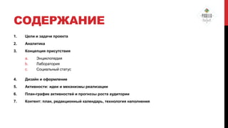СОДЕРЖАНИЕ
1.

Цели и задачи проекта

2.

Аналитика

3.

Концепция присутствия
a.
b.
c.

Энциклопедия
Лаборатория
Социальный статус

4.

Дизайн и оформление

5.

Активности: идеи и механизмы реализации

6.

План-график активностей и прогнозы роста аудитории

7.

Контент: план, редакционный календарь, технология наполнения

 