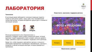 ЛАБОРАТОРИЯ
Известность, признание, поддержка региона
Технология
В настоящее время наблюдается усиление тенденции гордости
людей за свой регион (район, город, край). Этот географический
патриотизм выходит за рамки молодежной субкультуры и становится
настоящим трендом.

ФОТО и РЕЦЕНЗИИ

Используя возможности сети «Одноклассники» и
микросети Instagram, можно создать уникальный проект, который
вдохновит людей поддерживать своих соседей, школьных друзей и
подруг, земляков и просто отслеживать тенденции стиля в регионах.
Кроме того, чтобы поднимать свой рейтинг критика и стильности
необходимо периодически подтверждать квалификацию, участвуя в
конкурсах и отвечая на вопросы викторин, которые проводятся в
приложении.

Конкурсы

Опросы

Вовлечение и рейтинг

Викторины

 