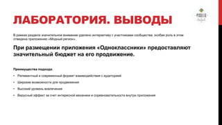 ЛАБОРАТОРИЯ. ВЫВОДЫ
В рамках раздела значительное внимание уделено интерактиву с участниками сообщества, особая роль в этом
отведена приложению «Модный регион».

При размещении приложения «Одноклассники» предоставляют
значительный бюджет на его продвижение.
Преимущества подхода:
• Релевантный и современный формат взаимодействия с аудиторией
• Широкие возможности для продвижения
• Высокий уровень вовлечения
• Вирусный эффект за счет интересной механики и соревновательности внутри приложения

 