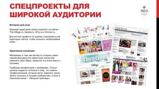 СПЕЦПРОЕКТЫ ДЛЯ
ШИРОКОЙ АУДИТОРИИ
Интернет для всех
Широкую аудиторию можно охватить на сайтах
The-Village.ru, Gazeta.ru, Wmj.ru и Woman.ru.
Достаточно провести по одному спецпроекту для
аудитории сайтов, чтобы получить необходимый
охват.

Креативная концепция
Материалы о том, как взгляд со стороны помог
героям фильмов или известным личностям
изменить свой образ, привычки и в итоге жизнь к
лучшему.
Подборка кинофильмов с примерами. Статья
должна подвести читателя к тому, что советы
профессионалов, которые могут изменить жизнь
можно получить в лучшем сообществе о стиле в
Одноклассниках – «Модный приговор».

 