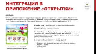 ИНТЕГРАЦИЯ В
ПРИЛОЖЕНИЕ «ОТКРЫТКИ»
ОПИСАНИЕ:
С помощью приложения можно поздравить своих друзей красивыми и оригинальными открытками. В приложении
огромный каталог открыток, отсортированных по различным датам, праздникам, темам. Отправка каждой открытки
стоит определенного количества марок, марки пользователи приобретают за валюту в социальной сети.
Основная идея: Секреты красоты от группы «Модный приговор».
Вкладка 1: Открытки «Секреты красоты»
Вкладка 2: Создание образа из предложенного набора предметов одежды
и аксессуаров на брендированной подложке. Каждый образ
сопровождается веселыми или мудрыми фразами (цитатами) о женской
красоте, жизни или мужчинах.
Во вкладке необходимо выполнить набор заданий:

Уникальных пользователей в день: 300 тыс.
Уникальных пользователей в месяц: 4,7 млн

-

Отправить хотя бы одну открытку из сета «Секреты красоты»;
Вступить в группу;
Создать образ.

 