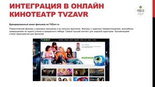 ИНТЕГРАЦИЯ В ОНЛАЙН
КИНОТЕАТР TVZAVR
Брендированный канал фильмов на TVZavr.ru
Романтические фильмы о красивых женщинах и их сильных мужчинах. Фильмы о чудесных перевоплощениях, волшебных
превращениях из гадкого утенка в прекрасного лебедя. Самый лучший контент для широкой аудитории. Кульминацией
станет мероприятие для зрителей.

 