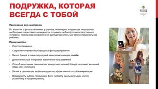 ПОДРУЖКА, КОТОРАЯ
ВСЕГДА С ТОБОЙ
Приложение для смартфонов
По аналогии с фото-установками у крупных ритейлеров, владельцам смартфонов
необходимо предоставить возможность отправить любое фото непосредственно с
телефона. Использование приложения дает дополнительные баллы в персональном
рейтинге.
Преимущества:
-

Просто и привычно

-

Сохраняется приватность процесса фотографирования

-

Выход бренда в очень популярный канал коммуникации: mobile

-

Дополнительный инструмент вовлечения пользователей

-

Способ выполнения тематических конкурсных заданий бренда (например, весенний
образ или «полоска»)

-

Легкий в реализации, но беспрецедентно эффективный способ коммуникации

-

Возможность выбора геопривязки фото: по месту реальной съемки или по
указанному в профиле региону.

 