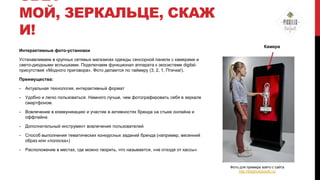 СВЕТ
МОЙ, ЗЕРКАЛЬЦЕ, СКАЖ
И!
Интерактивные фото-установки

Камера

Устанавливаем в крупных сетевых магазинах одежды сенсорной панели с камерами и
свето-диодными вспышками. Подключаем функционал аппарата к экосистеме digitalприсутствия «Модного приговора». Фото делается по таймеру (3, 2, 1, Птичка!).
Преимущества:
-

Актуальная технология, интерактивный формат

-

Удобно и легко пользоваться. Намного лучше, чем фотографировать себя в зеркале
смартфоном.

-

Вовлечение в коммуникацию и участие в активностях бренда на стыке онлайна и
оффлайна

-

Дополнительный инструмент вовлечения пользователей

-

Способ выполнения тематических конкурсных заданий бренда (например, весенний
образ или «полоска»)

-

Расположение в местах, где можно творить, что называется, «не отходя от кассы»

Фото для примера взято с сайта
http://thephotobooth.ru/

 
