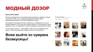 МОДНЫЙ ДОЗОР
Бренд амбассадоры
Многие пользователи соц сети Одноклассники время от времени смотрят
кто сейчас онлайн. Этот стандартный функционал дает бренд
амбассадорам широкое поле для продвижения группы.
Фотографии пользователей очень показательно определяют их стиль и
манеру одеваться. Если наш агент делает вывод, что пользователю нужно
изменить стиль, он отправляет в личном сообщении приглашение в группу.
Так же и для стильных — приглашаем, чтобы они стали образцом для
других. Чем больше красивых людей в группе, тем интереснее.

Всем выйти из сумрака
безвкусицы!

 