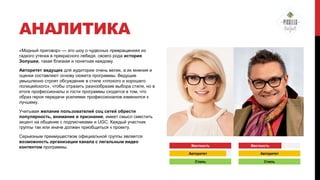 АНАЛИТИКА
«Модный приговор» — это шоу о чудесных превращениях из
гадкого утенка в прекрасного лебедя, своего рода история
Золушки, такая близкая и понятная каждому.
Авторитет ведущих для аудитории очень велик, а их мнения и
оценки составляют основу сюжета программы. Ведущие
умышленно строят обсуждение в стиле «плохого и хорошего
полицейского», чтобы отразить разнообразие выбора стиля, но в
итоге профессионалы и гости программы сходятся в том, что
образ героя передачи усилиями профессионалов изменился к
лучшему.
Учитывая желание пользователей соц сетей обрести
популярность, внимание и признание, имеет смысл сместить
акцент на общение с подписчиками и UGC. Каждый участник
группы так или иначе должен приобщиться к проекту.
Серьезным преимуществом официальной группы является
возможность организации канала с легальным видео
контентом программы.

Жесткость
Авторитет
Стиль

Жесткость
Авторитет
Стиль

 