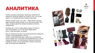 АНАЛИТИКА
В жизни женщины происходит множество событий и еѐ
внешность зачастую зависит не только от того, что на ней
надето, а от множества сопутствующих факторов.
Рацион питания, досуг, сон, секс — образ жизни, который
ведет женщина сильно влияет на то, как она выглядит. Это
темы, которым уделяется немало внимания в женских
сообществах.
Сообщество о стиле и моде задает планку не только в
том, как выглядеть, но и в том, какой образ жизни
вести, чтобы выглядеть на уровне.

Всѐ это прописные истины и все же большинство сообществ
о моде и стиле размещают в лентах
контент, заимствованный друг у друга или у иностранных
коллег. Кроме того, отсутствует последовательность, логика
подачи материала, по этой причине и ценность контента
стремится к нулю. Это не допустимо в случае, когда речь
идет об экспертном сообществе.

 