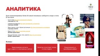 АНАЛИТИКА
Были проанализированы более 30 самый популярных сообществ о моде и стиле.
В том числе:
-

Гид по моде http://www.odnoklassniki.ru/fashion
Участники 311 174

-

Современная Девушка http://www.odnoklassniki.ru/nicewoman
Участники 180 989

-

Мода, красота, стиль. Журнал для женщин http://www.odnoklassniki.ru/modaistyle
Участники 130 970

-

Мода и Стиль https://vk.com/moda_pomode
330 446 подписчиков

-

Модный Приговор | мода, стиль, красота https://vk.com/modniytv
445 987 подписчиков

Выводы:

Заимствование контента
(друг у друга и с иностранных сайтов)

Зачастую отсутствует логика
и стиль подачи

Ограниченность и
однообразие рубрик

 