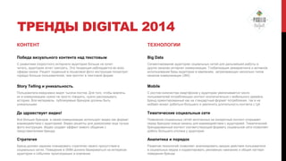 ТРЕНДЫ DIGITAL 2014
КОНТЕНТ

ТЕХНОЛОГИИ

Победа визуального контента над текстовым

Big Data

С развитием скоростного интернете аудитория больше не хочет
читать, аудитория хочет смотреть. Эта тенденция наблюдается во всех
сферах жизни. Рецепт поданный в пошаговой фото инструкции посмотрит
гораздо больше пользователей, чем прочтет в текстовой форме

Сегментирование аудитории социальных сетей для дальнейшей работы в
других каналах интернет коммуникации. Глобализация ремаркетинга и активное
использование базы аудитории в кампаниях, затрагивающих несколько типов
каналов коммуникации (360)

Story Telling и уникальность

Mobile

Пользователи ежедневно видят тысячи постов. Для того, чтобы вовлечь
их в коммуникацию нужно не просто говорить, нужно рассказывать
историю. Все материалы публикуемые брендом должны быть
уникальными

С ростом количества смартфонов у аудитории увеличивается число
пользователей потребляющих контент исключительно с мобильного девайса.
Бренд ориентированный как на стандартный формат потребления, так и на
мобайл может добиться большего и увеличить длительность контакта с ЦА

Да здравствует видео!

Тематические социальные сети

Все больше брендов в своей коммуникации использует видео как формат
взаимодействия с аудиторией. Видео рецепты для домохозяек еще лучше
фото инструкции. Видео создает эффект живого общения с
представителями бренда

Появления социальных сетей заточенных на конкретный контент открывает
перед брендом новые каналы для взаимодействия с аудиторией. Тематический
брендированный контент соответствующий формату социальной сети позволяет
добить большего отклика у аудитории

Стратегия

Аналитика и порядок

Бренд должен заранее планировать стратегию своего присутствия в
социальных сетях. Поведение в SMM должно базироваться на интересах
аудитории и событиях происходящих в компании.

Развитие технологий позволяет анализировать каждое действия пользователя
в социальных медиа и корректировать рекламную кампанию и общий паттерн
поведения бренда

 