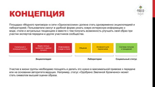 КОНЦЕПЦИЯ
Площадка «Модного приговора» в сети «Одноклассники» должна стать одновременно энциклопедией и
лабораторией. Пользователи смогут в удобной форме узнать новую интересную информацию о
моде, стиле и актуальных тенденциях и вместе с тем получить возможность улучшить свой образ при
участии экспертов передачи и других участников сообщества.

Уникальный и
полезный контент

Видео полных
выпусков и нарезки
лучшего

Энциклопедия

Инфографика
о моде и стиле

Общение

Активности для
подписчиков

Лаборатория

Система статусов
и поощрений

Социальный статус

Участие в жизни группы необходимо поощрять и делать это нужно в максимальной привязке к передаче
или на основании авторитета ведущих. Например, статус «Одобрено Эвелиной Хромченко» может
стать символом высшей оценки образа.

 