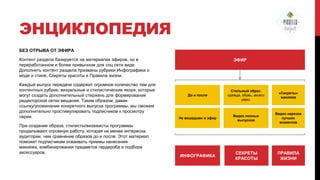 ЭНЦИКЛОПЕДИЯ
БЕЗ ОТРЫВА ОТ ЭФИРА
Контент раздела базируется на материалах эфиров, но в
переработанном и более привычном для соц сети виде.
Дополнить контент раздела призваны рубрики Инфографика о
моде и стиле, Секреты красоты и Правила жизни.
Каждый выпуск передачи содержит огромное количество тем для
контентных рубрик: визуальные и стилистические якоря, которые
могут создать дополнительный стержень для формирования
редакторской сетки вещания. Таким образом, давая
ссылку/упоминание конкретного выпуска программы, мы сможем
дополнительно простимулировать подписчиков к просмотру
серии.
При создании образа, стилисты/визажисты программы
проделывают огромную работу, которая не менее интересна
аудитории, чем сравнение образов до и после. Этот материал
поможет подписчикам осваивать приемы нанесения
макияжа, комбинирования предметов гардероба и подбора
аксессуаров.

ЭФИР

До и после

Стильный образ:
одежда, обувь, аксесс
уары.

«Секреты»
макияжа

Не вошедшее в эфир

Видео полных
выпусков

Видео нарезки
лучших
моментов

ИНФОГРАФИКА

СЕКРЕТЫ
КРАСОТЫ

ПРАВИЛА
ЖИЗНИ

 