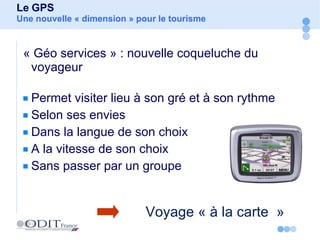 « Géo services » : nouvelle coqueluche du voyageur Permet visiter lieu à son gré et à son rythme Selon ses envies Dans la langue de son choix A la vitesse de son choix Sans passer par un groupe Le GPS Une nouvelle « dimension » pour le tourisme  Voyage « à la carte  » 