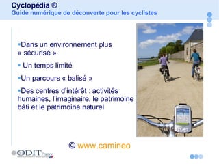 Cyclopédia ® Guide numérique de découverte pour les cyclistes ©   www.camineo   Dans un environnement plus « sécurisé » Un temps limité Un parcours « balisé » Des centres d’intérêt : activités humaines, l’imaginaire, le patrimoine bâti et le patrimoine naturel 