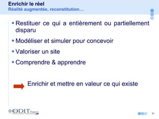 Enrichir le réel Réalité augmentée, reconstitution… Restituer ce qui a entièrement ou partiellement disparu Modéliser et simuler pour concevoir Valoriser un site Comprendre & apprendre Enrichir et mettre en valeur ce qui existe 