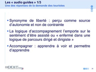 Les « audio guides » 1/3 Une des réponses de la demande des touristes Synonyme de liberté : perçu comme source d’autonomie et non de contrainte  La logique d’accompagnement l’emporte sur le sentiment d’être assisté ou « enfermé dans une logique de parcours dirigé et dirigiste » Accompagner : apprendre à voir et permettre d’apprendre 
